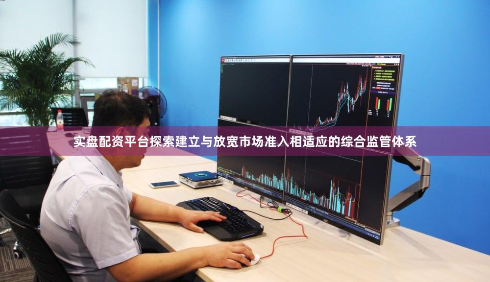 实盘配资平台探索建立与放宽市场准入相适应的综合监管体系